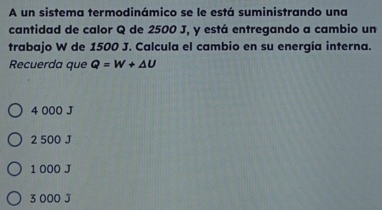 A un sistema termodinámico se le está suministrando una
cantidad de calor Q de 2500 J, y está entregando a cambio un
trabajo W de 1500 J. Calcula el cambio en su energía interna.
Recuerda que Q=W+△ U
4 000 J
2 500 J
1 000 J
3 000 J