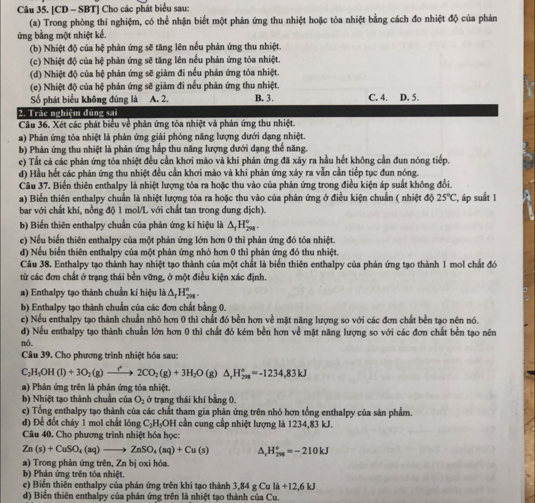 [CD - SBT] Cho các phát biểu sau:
(a) Trong phòng thí nghiệm, có thể nhận biết một phản ứng thu nhiệt hoặc tỏa nhiệt bằng cách đo nhiệt độ của phản
ứng bằng một nhiệt kế.
(b) Nhiệt độ của hệ phản ứng sẽ tăng lên nếu phản ứng thu nhiệt.
(c) Nhiệt độ của hệ phản ứng sẽ tăng lên nếu phản ứng tỏa nhiệt.
(d) Nhiệt độ của hệ phản ứng sẽ giảm đi nếu phản ứng tỏa nhiệt.
(e) Nhiệt độ của hệ phản ứng sẽ giảm đi nếu phản ứng thu nhiệt.
Số phát biểu không đúng là A. 2. B. 3. C. 4. D. 5.
2. Trắc nghiệm đúng sai
Câu 36. Xét các phát biểu về phản ứng tỏa nhiệt và phản ứng thu nhiệt.
a) Phản ứng tỏa nhiệt là phản ứng giải phóng năng lượng dưới dạng nhiệt.
b) Phản ứng thu nhiệt là phản ứng hấp thu năng lượng dưới dạng thế năng.
c) Tất cả các phản ứng tỏa nhiệt đều cần khơi mào và khi phản ứng đã xảy ra hầu hết không cần đun nóng tiếp.
d) Hầu hết các phản ứng thu nhiệt đều cần khơi mào và khi phản ứng xảy ra vẫn cần tiếp tục đun nóng.
Câu 37. Biến thiên enthalpy là nhiệt lượng tỏa ra hoặc thu vào của phản ứng trong điều kiện áp suất không đổi.
a) Biến thiên enthalpy chuẩn là nhiệt lượng tỏa ra hoặc thu vào của phản ứng ở điều kiện chuẩn ( nhiệt độ 25°C :, áp suất 1
bar với chất khí, nồng độ 1 mol/L với chất tan trong dung dịch).
b) Biến thiên enthalpy chuẩn của phản ứng kí hiệu là △ _fH_(298)°.
c) Nếu biến thiên enthalpy của một phản ứng lớn hơn 0 thì phản ứng đó tỏa nhiệt.
d) Nếu biến thiên enthalpy của một phản ứng nhỏ hơn 0 thì phản ứng đó thu nhiệt.
Câu 38. Enthalpy tạo thành hay nhiệt tạo thành của một chất là biến thiên enthalpy của phản ứng tạo thành 1 mol chất đó
từ các đơn chất ở trạng thái bền vững, ở một điều kiện xác định.
a) Enthalpy tạo thành chuẩn kí hiệu là △ _fH_(298)°.
b) Enthalpy tạo thành chuẩn của các đơn chất bằng 0.
c) Nếu enthalpy tạo thành chuần nhỏ hơn 0 thì chất đó bền hơn về mặt năng lượng so với các đơn chất bền tạo nên nó.
d) Nếu enthalpy tạo thành chuẩn lớn hơn 0 thì chất đó kém bền hơn về mặt năng lượng so với các đơn chất bền tạo nên
nó.
Câu 39. Cho phương trình nhiệt hóa sau:
C_2H_5OH(l)+3O_2(g)xrightarrow f°2CO_2(g)+3H_2O (g △ _rH_(298)°=-1234,83kJ
a) Phản ứng trên là phản ứng tỏa nhiệt.
b) Nhiệt tạo thành chuẩn của O_2 ở trạng thái khí bằng 0.
c) Tổng enthalpy tạo thành của các chất tham gia phản ứng trên nhỏ hơn tổng enthalpy của sản phẩm.
d) Để đốt cháy 1 mol chất lỏng C_2H_5 OH cần cung cấp nhiệt lượng là 1234,83 kJ.
Câu 40. Cho phương trình nhiệt hóa học:
Zn(s)+CuSO_4(aq)to ZnSO_4(aq)+Cu(s) D, H_(298)°=-210kJ
a) Trong phản ứng trên, Zn bị oxi hóa.
b) Phản ứng trên tỏa nhiệt.
c) Biến thiên enthalpy của phản ứng trên khi tạo thành 3,84 g Cu là + -12,6kJ
d) Biển thiên enthalpy của phản ứng trên là nhiệt tạo thành của Cu.