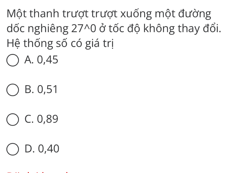 Một thanh trượt trượt xuống một đường
dốc nghiêng 27^(wedge)0 ở tốc độ không thay đổi.
Hệ thống số có giá trị
A. 0,45
B. 0,51
C. 0,89
D. 0,40