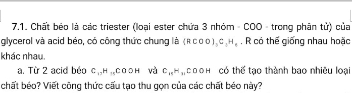 Chất béo là các triester (loại ester chứa 3 nhóm - COO - trong phân tử) của 
glycerol và acid béo, có công thức chung là (RCOO)_3C_3H_5. R có thể giống nhau hoặc 
khác nhau. 
a. Từ 2 acid béo C_17H_35COOH và C_15H_31 COO H₹ có thể tạo thành bao nhiêu loại 
chất béo? Viết công thức cấu tạo thu gọn của các chất béo này?