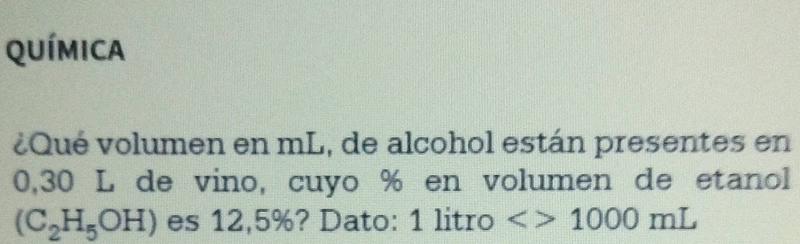 QUÍmIca 
¿Qué volumen en mL, de alcohol están presentes en
0,30 L de vino, cuyo % en volumen de etanol
(C_2H_5OH) es 12,5%? Dato: 1 litro <>1000mL