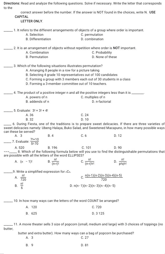 Directions: Read and analyze the following questions. Solve if necessary. Write the letter that corresponds
to the
correct answer before the number. If the answer is NOT found in the choices, write N. USE
CAPITAL
LETTER ONLY.
_1. It refers to the different arrangements of objects of a group where order is important.
A. Selection C. permutation
B. Differentiation D. combination
_2. It is an arrangement of objects without repetition where order is NOT important.
A. Combination C. Probability
B. Permutation D. None of these
_3. Which of the following situations illustrates permutation?
A. Arranging 8 people in a row for a picture taking
B. Selecting 4 grade 10 representatives out of 100 candidates
C. Forming a group with 3 members each out of 30 students in a class
D. Forming a 3-member committee out of 10 teachers.
_4. The product of a positive integer n and all the positive integers less than it is_
A. powers of n C. multiples of n
B. addends of n D. n-factorial
_5. Evaluate: 3!+3!+4!
A. 36 C. 24
B. 32 D. 10
_6. During Fiesta, one of the traditions is to prepare sweet delicacies. If there are three varieties of
sweet delicacies namely: Ubeng Halaya, Buko Salad, and Sweetened Macapuno, in how many possible ways
can these be served?
A. 3 B. 4 C. 6 D. 12
_ 7. Evaluate:  (7!+10)/5!-70 
A. 520 B. 196 C. 101 D. 90
8. Which of the following formula below will you use to find the distinguishable permutations that
are possible with all the letters of the word ELLIPSES?
A. (n-1)! B.  n!/(n-r)!  C.  n!/(n-r)!r!  D.  n!/p!q!r! 
_9. Write a simplified expression for C.
A.  n!/720  C.  (n(n-1)(n-2)(n-3)(n-4)(n-5))/720 
B.  n!/6 
D. n(n-1)(n-2)(n-3)(n-4)(n-5)
_10. In how many ways can the letters of the word COUNT be arranged?
A. 120 C. 720
B. 625 D. 3 125
_11. A movie theater sells 3 size of popcorn (small, medium and large) with 3 choices of toppings (no
butter,
butter and extra butter). How many ways can a bag of popcorn be purchased?
A. 3 C. 27
B.9 D. 81