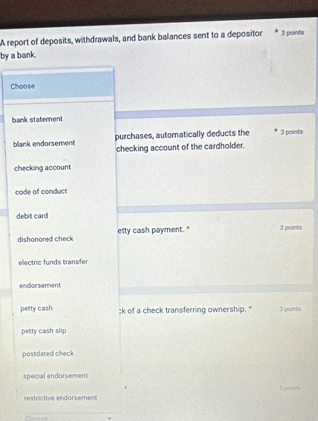 A report of deposits, withdrawals, and bank balances sent to a depositor 3 paints
by a bank.
Choose
bank statement
blank endorsement purchases, automatically deducts the 3 points
checking account of the cardholder.
checking account
code of conduct
debit card
etty cash payment. * 3 points
dishonored check
electric funds transfer
endorsement
petty cash ck of a check transferring ownership. * 3 points
petty cash slip
postdated check
special endorsement
3painn
restrictive endorsement
Choase