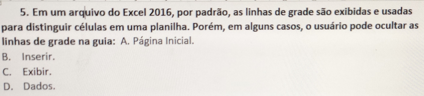 Em um arquivo do Excel 2016, por padrão, as linhas de grade são exibidas e usadas
para distinguir células em uma planilha. Porém, em alguns casos, o usuário pode ocultar as
linhas de grade na guia: A. Página Inicial.
B. Inserir.
C. Exibir.
D. Dados.