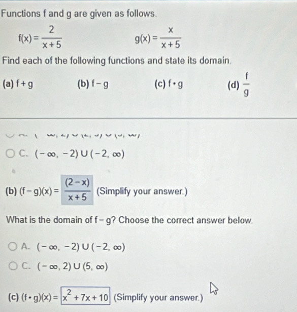 Functions f and g are given as follows.
f(x)= 2/x+5 
g(x)= x/x+5 
Find each of the following functions and state its domain.
(a) f+g (b) f-g (c) f· g (d)  f/g 
C. (-∈fty ,-2)∪ (-2,∈fty )
(b) (f-g)(x)= ((2-x))/x+5  (Simplify your answer.)
What is the domain of f-g ? Choose the correct answer below
A. (-∈fty ,-2)∪ (-2,∈fty )
C. (-∈fty ,2)∪ (5,∈fty )
(c) (f· g)(x)=x^2+7x+10 (Simplify your answer.)