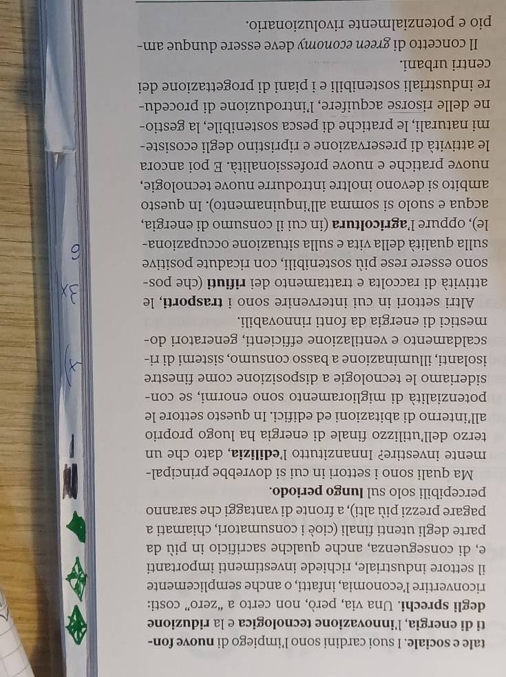 tale e sociale. I suoi cardini sono l’impiego di nuove fon-
ti di energia, l’innovazione tecnologica e la riduzione
degli sprechi. Una via, però, non certo a “zero” costi:
riconvertire l’economia, infatti, o anche semplicemente
il settore industriale, richiede investimenti importanti
e, di conseguenza, anche qualche sacrificio in più da
parte degli utenti finali (cioè i consumatori, chiamati a
pagare prezzi più alti), a fronte di vantaggi che saranno
percepibili solo sul Iungo periodo.
Ma quali sono i settori in cui si dovrebbe principal-
mente investire? Innanzitutto l’edilizia, dato che un
terzo dell’utilizzo finale di energia ha luogo proprio
all’interno di abitazioni ed edifici. In questo settore le
potenzialità di miglioramento sono enormi, se con-
sideriamo le tecnologie a disposizione come finestre
isolanti, illuminazione a basso consumo, sistemi di ri-
scaldamento e ventilazione efficienti, generatori do-
mestici di energia da fonti rinnovabili.
Altri settori in cui intervenire sono i trasporti, le
attività di raccolta e trattamento dei rifiuti (che pos-
sono essere rese più sostenibili, con ricadute positive
sulla qualità della vita e sulla situazione occupaziona-
le), oppure l’agricoltura (in cui il consumo di energia,
acqua e suolo si somma all’inquinamento). In questo
ambito si devono inoltre introdurre nuove tecnologie,
nuove pratiche e nuove professionalità. E poi ancora
le attività di preservazione e ripristino degli ecosiste-
mi naturali, le pratiche di pesca sostenibile, la gestio-
ne delle risorse acquifere, l’introduzione di procedu-
re industriali sostenibili e i piani di progettazione dei
centri urbani.
Il concetto di green economy deve essere dunque am-
pio e potenzialmente rivoluzionario.