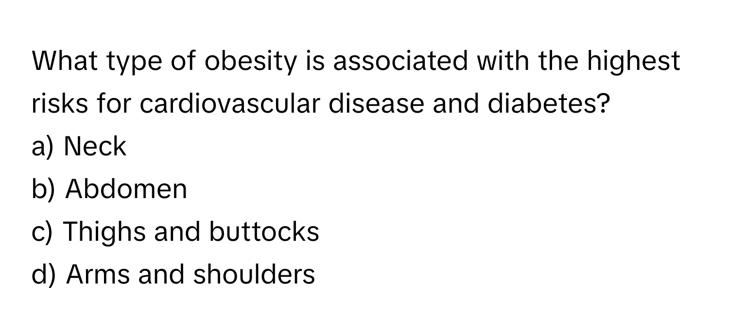 What type of obesity is associated with the highest risks for cardiovascular disease and diabetes?

a) Neck
b) Abdomen
c) Thighs and buttocks
d) Arms and shoulders