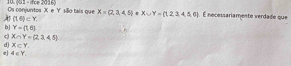 (G1 - ifce 2016)
Os conjuntos X e Y são tais que X= 2,3,4,5 e X∪ Y= 1,2,3,4,5,6. É necessariamente verdade que
a  1,6 ⊂ Y.
b) Y= 1,6.
c) X∩ Y= 2,3,4,5.
d) X⊂ Y.
e) 4∈ Y.