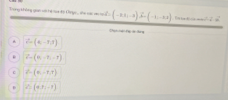 Trọng không gian viớ hệ tạa độ Oaryc ,, she các vi tavector a=(-2;1;-3)vector b=(-1;-3;2) Tra tạn độ của ===== vector c=vector a-2vector b
Chọn cuội đép ta đùng
A vector c=(4;-7;7)
D vector c=(0,-7;-7)
C vector c=(0;-7;7)
D vector c=(9,7i-7)