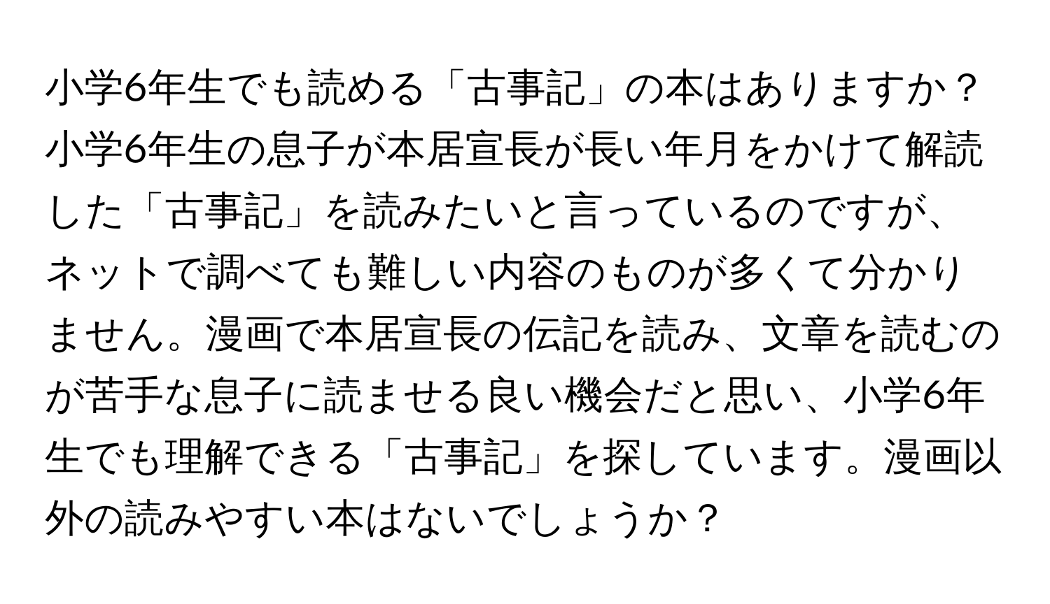 小学6年生でも読める「古事記」の本はありますか？

小学6年生の息子が本居宣長が長い年月をかけて解読した「古事記」を読みたいと言っているのですが、ネットで調べても難しい内容のものが多くて分かりません。漫画で本居宣長の伝記を読み、文章を読むのが苦手な息子に読ませる良い機会だと思い、小学6年生でも理解できる「古事記」を探しています。漫画以外の読みやすい本はないでしょうか？