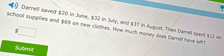 Darrell saved $20 in June, $32 in July, and $37 in August. Then Darrell spent $12 on 
school supplies and $69 on new clothes. How much money does Darrell have left?
$□
Submit