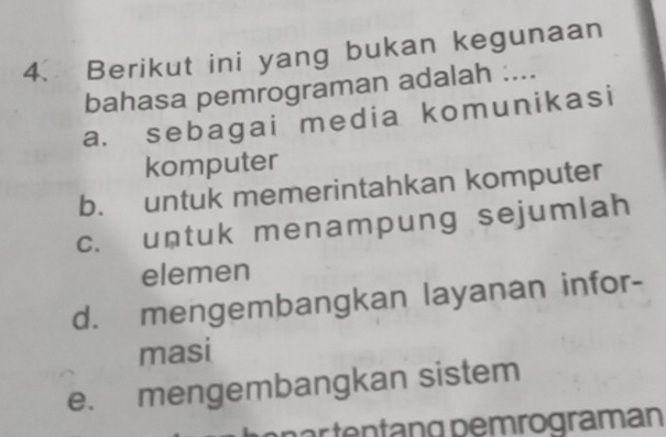 Berikut ini yang bukan kegunaan
bahasa pemrograman adalah ....
a. sebagai media komunikasi
komputer
b. untuk memerintahkan komputer
c. untuk menampung sejumlah
elemen
d. mengembangkan layanan infor-
masi
e. mengembangkan sistem
när tentäng pemrogramán