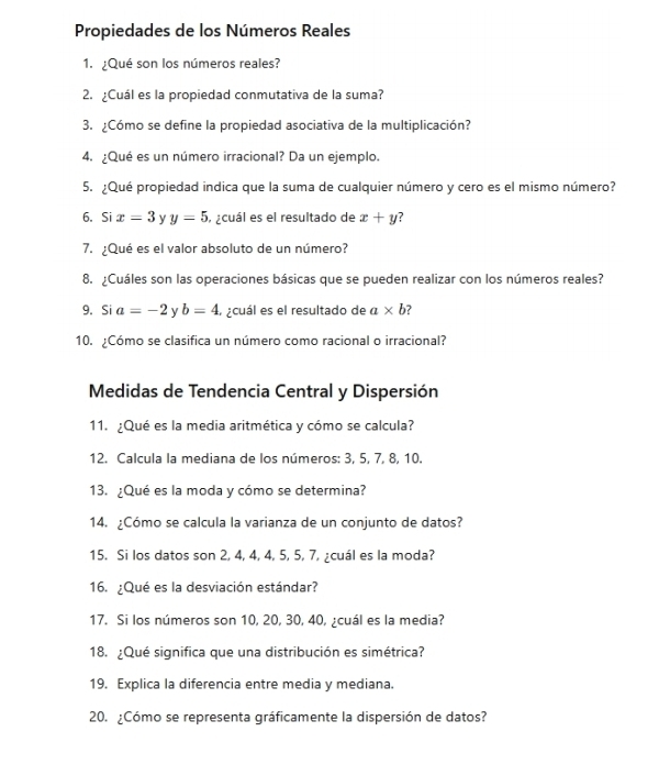 Propiedades de los Números Reales 
1. ¿Qué son los números reales? 
2. ¿Cuál es la propiedad conmutativa de la suma? 
3. ¿Cómo se define la propiedad asociativa de la multiplicación? 
4. ¿Qué es un número irracional? Da un ejemplo. 
5. ¿Qué propiedad indica que la suma de cualquier número y cero es el mismo número? 
6. Si x=3 y y=5 acuál es el resultado de x+y
7. ¿Qué es el valor absoluto de un número? 
8. ¿Cuáles son las operaciones básicas que se pueden realizar con los números reales? 
9. Si a=-2 y b=4 a ecuál es el resultado de a* b
10. ¿Cómo se clasifica un número como racional o irracional? 
Medidas de Tendencia Central y Dispersión 
11. ¿Qué es la media aritmética y cómo se calcula? 
12. Calcula la mediana de los números: 3, 5, 7, 8, 10. 
13. ¿Qué es la moda y cómo se determina? 
14. ¿Cómo se calcula la varianza de un conjunto de datos? 
15. Si los datos son 2, 4, 4, 4, 5, 5, 7, ¿cuál es la moda? 
16. ¿Qué es la desviación estándar? 
17. Si los números son 10, 20, 30, 40, ¿cuál es la media? 
18. ¿Qué significa que una distribución es simétrica? 
19. Explica la diferencia entre media y mediana. 
20. ¿Cómo se representa gráficamente la dispersión de datos?