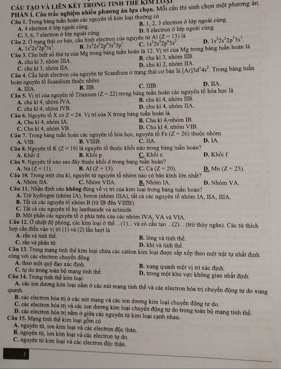 Cáu tạo và liên kết trong tinh thẻ kIM Loại
PHÀN I. Câu trắc nghiệm nhiều phương án lựa chọn. Mỗi câu thí sinh chọn một phương án.
Câu 1. Trong bảng tuần hoàn các nguyên tố kim loại thường có
A. 4 electron ở lớp ngoài cùng. B. 1, 2, 3 electron ở lớp ngoài cùng.
C. 5, 6, 7 electron ở lớp ngoài cùng. D. 8 electron ở lớp ngoài cùng.
Câu 2. Ở trạng thái cơ bản, cấu hình electron của nguyên tử A1(Z=13) là 1s^22s^22p^73s^1.
A. 1s^22s^22p^63s^1. B. 1s^22s^22p^63s^23p^1 C. 1s^22s^32p^63s^2. D.
Câu 3. Cho biết số thứ tự của Mg trong bảng tuần hoàn là 12. Vị trí của Mg trong bảng tuần hoàn là
A. chu kì 3, nhóm IIIA. B. chu kì 3, nhóm IIB.
C. chu kì 3, nhóm IIA. D. chu kì 2, nhóm IIA.
Cầu 4. Cấu hình electron của nguyên từ Scandium ở trạng thái cơ bản là [Ar]3d^14s^2. Trong bảng tuần
hoàn nguyên tố Scandium thuộc nhóm
A. IIIA. B. IIB. C. IIIB. D. IIA.
Câu 5. Vị trí của nguyên tố Titanium (Z=22) trong bảng tuần hoàn các nguyên tố hóa học là
A. chu kì 4, nhóm IVA. B. chu kì 4, nhóm IIB.
C. chu kì 4, nhóm IVB. D. chu kì 4, nhóm IIA.
Câu 6. Nguyên tố X có Z=24 -. Vị trí của X trong bảng tuần hoàn là
A. Chu kì 4, nhóm IA. B. Chu kì 4,-nhóm IB.
C. Chu kì 4, nhóm VB. D. Chu kì 4, nhóm VIB.
Câu 7. Trong bảng tuần hoàn các nguyên tố hóa học, nguyên tố Fe (Z=26) thuộc nhóm
A. VIB. B. VIIIB. C. IIA. D. IA.
Câu 8. Nguyên tố K(Z=19) là nguyên tố thuộc khối nào trong bảng tuần hoàn?
A. Khôi d. B. Khổi p. C. Khối s. D. Khối f.
Câu 9. Nguyên tố nào sau đây thuộc khối d trong bảng tuần hoàn?
A. Na (Z=11). B. Al (Z=13). C. Ca (Z=20). D. Mn (Z=25).
Câu 10. Trong một chu kì, nguyên tử nguyên tố nhóm nào có bán kính lớn nhất?
A. Nhóm IIA. C. Nhóm VIIA. B. Nhóm IA. D. Nhóm VA.
Câu 11. Nhận định nào không đúng về vị trí của kim loại trong bảng tuần hoàn?
A. Trừ hydrogen (nhóm IA), boron (nhóm IIIA), tất cả các nguyên tố nhóm IA, IIA, IIIA.
B. Tất cả các nguyên tổ nhóm B (từ IB đến VIIIB).
C. Tất cả các nguyên tố họ lanthanide và actinide.
D. Một phần các nguyên tố ở phía trên của các nhóm IVA, VA và VIA.
Câu 12. Ở nhiệt độ phòng, các kim loại ở thể ...(1)... và có cấu tạo ...(2)... (trừ thủy ngân). Các từ thích
hợp cần điền vào vị trí (1) và (2) lần lượt là
A. rắn và tinh thể. B. lỏng và tinh thể,
C. rắn và phân tử. D. khí và tinh thể.
Câu 13. Trong mạng tinh thể kim loại chứa các cation kim loại được sắp xếp theo một trật tự nhất định
cùng với các electron chuyển động
A. theo một quỹ đạo xác định. B. xung quanh một vị trí xác định.
C. tự do trong toàn bộ mạng tinh thể. D. trong một khu vực không gian nhất định.
Câu 14. Trong tinh thể kim loại
A. các ion dương kim loại nằm ở các nút mạng tinh thể và các electron hóa trị chuyền động tự do xung
quanh.
B. các electron hóa trị ở các nút mạng và các ion dương kim loại chuyền động tự do.
C. các electron hóa trị và các ion dương kim loại chuyền động tự do trong toàn bộ mạng tinh thể.
D. các electron hóa trị nằm ở giữa các nguyên tử kim loại cạnh nhau.
Câu 15. Mạng tinh thể kim loại gồm có
A nguyên tử, ion kim loại và các electron độc thân.
B. nguyên tử, ion kim loại và các electron tự do.
C. nguyên tử kim loại và các electron độc thân.
1