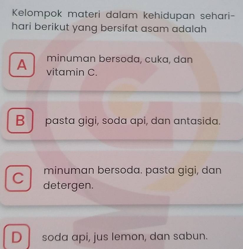 Kelompok materi dalam kehidupan sehari-
hari berikut yang bersifat asam adalah
minuman bersoda, cuka, dan
A vitamin C.
B pasta gigi, soda api, dan antasida.
C
minuman bersoda. pasta gigi, dan
detergen.
D soda api, jus lemon, dan sabun.