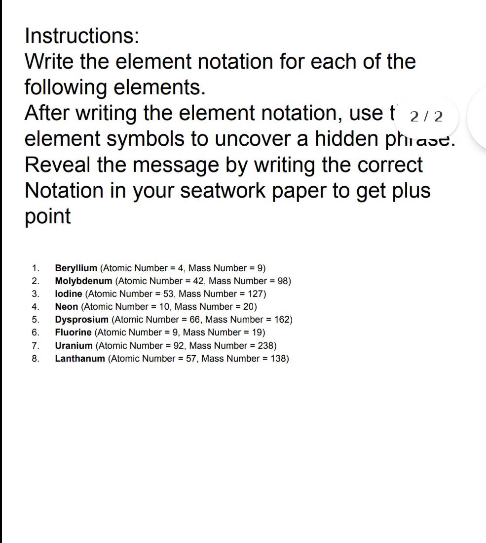 Instructions: 
Write the element notation for each of the 
following elements. 
After writing the element notation, use t* 2 / 2
element symbols to uncover a hidden phrase. 
Reveal the message by writing the correct 
Notation in your seatwork paper to get plus 
point 
1. Beryllium (Atomic Number =4 Mass Number =9)
2. Molybdenum (Atomic Number =42 , Mass Number =98)
3. Iodine (Atomic Number =53 , Mass Numbe r=127)
4. Neon (Atomic Number =10 , Mass Number =20)
5. Dysprosium (Atomic Number =66 , Mass Number =162)
6. Fluorine (Atomic Number =9 , Mass Number =19)
7. Uranium (Atomic Number =92 , Mass Number =238)
8. Lanthanum (Atomic Number =57 , Mass Number =138)