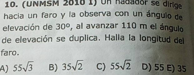 (UNMSM 2010 1) Un hadador se dirige
hacia un faro y la observa con un ángulo de
elevación de 30° , al avanzar 110 m el ángulo
de elevación se duplica. Halla la longitud del
faro.
A) 55sqrt(3) B) 35sqrt(2) C) 55sqrt(2) D) 55 E) 35