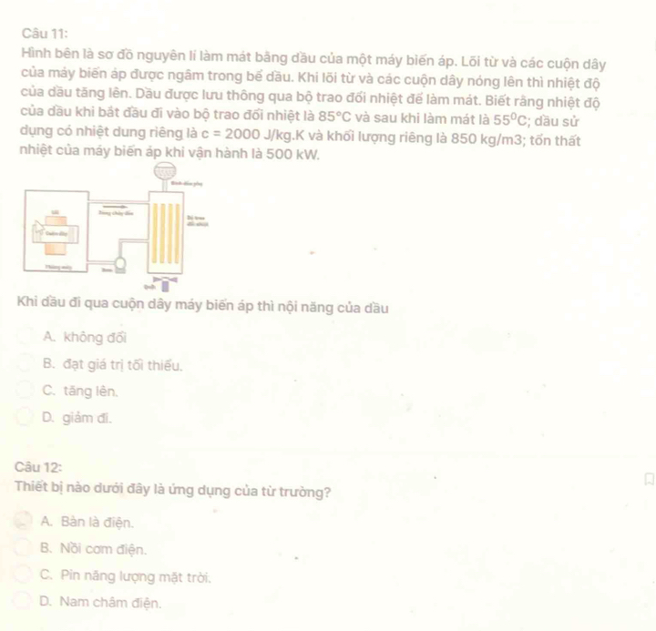 Hình bên là sơ đồ nguyên lí làm mát bãng dầu của một máy biến áp. Lõi từ và các cuộn dây
của máy biến áp được ngâm trong bể dầu. Khi lõi từ và các cuộn dây nóng lên thì nhiệt độ
của dầu tăng lên. Dầu được lưu thông qua bộ trao đối nhiệt để làm mát. Biết rằng nhiệt độ
của dầu khi bắt đầu đi vào bộ trao đối nhiệt là 85°C và sau khi làm mát là 55°C; dầu sử
dụng có nhiệt dung riêng là c=2000J/kg.K và khối lượng riêng là 850 kg/m3; tốn thất
nhiệt của máy biến áp khi vận hành là 500 kW.
Khi dầu đi qua cuộn dây máy biến áp thì nội năng của dầu
A. không đối
B. đạt giá trị tối thiếu.
C. tăng lên,
D. giảm đi.
Câu 12:
Thiết bị nào dưới đây là ứng dụng của từ trường?
A. Bàn là điện.
B. Nồi cơm điện.
C. Pin năng lượng mặt trời.
D. Nam châm điện.