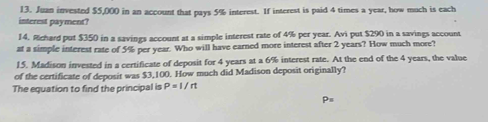 Juan invested $5,000 in an account that pays 5% interest. If interest is paid 4 times a year, how much is each 
interest payment? 
14. Rchard put $350 in a savings account at a simple interest rate of 4% per year. Avi put $290 in a savings account 
at a simple interest rate of 5% per year. Who will have earned more interest after 2 years? How much more? 
15. Madison invested in a certificate of deposit for 4 years at a 6% interest rate. At the end of the 4 years, the value 
of the certificate of deposit was $3,100. How much did Madison deposit originally? 
The equation to find the principal is P=I/rt
P=