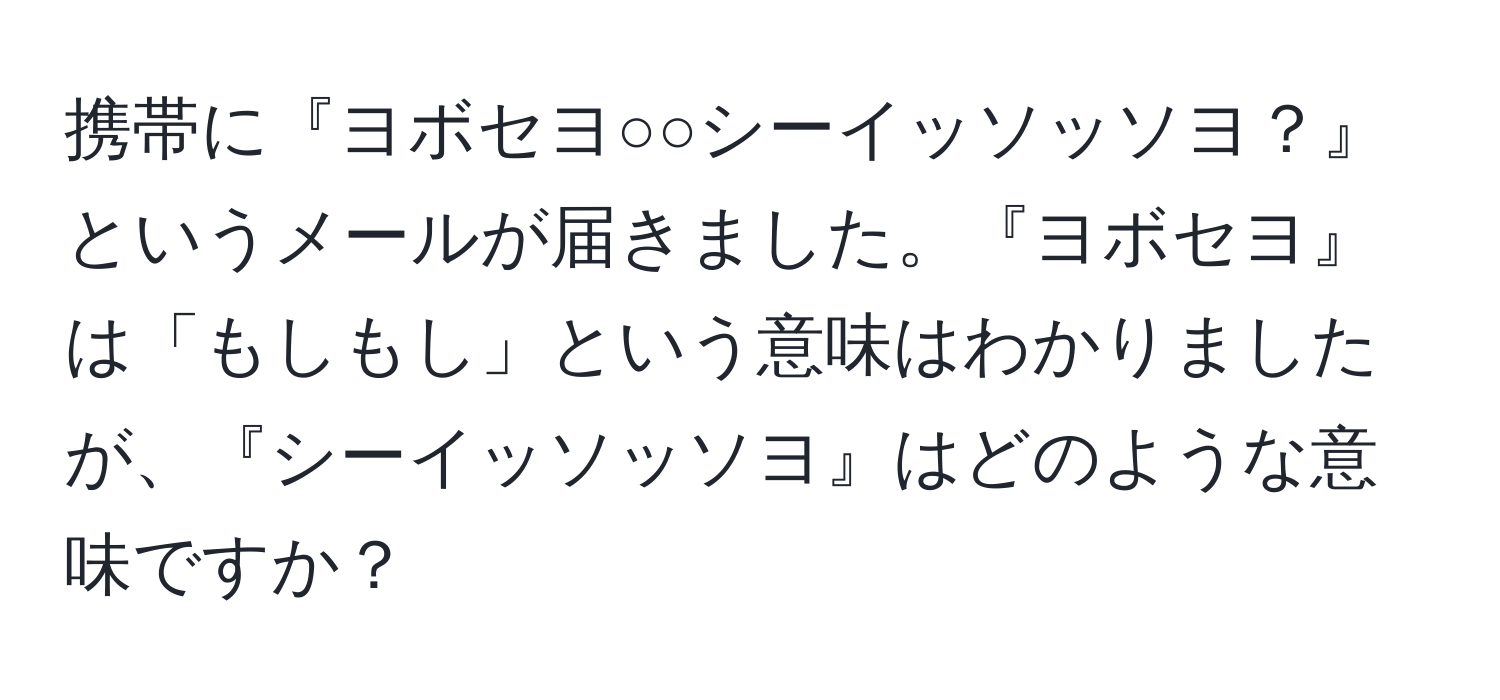 携帯に『ヨボセヨ○○シーイッソッソヨ？』というメールが届きました。『ヨボセヨ』は「もしもし」という意味はわかりましたが、『シーイッソッソヨ』はどのような意味ですか？