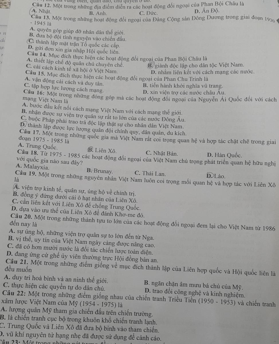 a v u  ng    B iển ,  qua đao , c  h u  quye n  ở   c  
Câu 12. Một trong những địa điểm diễn ra các hoạt động đối ngoại của Phan Bội Châu là
A. Nhật. B. Anh. C. Dức. D. Ấn Độ.
Câu 13. Một trong những hoạt động đối ngoại của Đảng Cộng sản Đông Dương trong giai đoạn 1930
- 1945 là
A. quyên góp giúp đỡ nhân dân thế giới.
n B. đưa bộ đội tình nguyện vào chiến đấu.
d C. thành lập mặt trận Tổ quốc các cấp.
u D. gửi đơn xin gia nhập Hội quốc liên.
1 Câu 14. Mục đích thực hiện các hoạt động đối ngoại của Phan Bội Châu là
A. thiết lập chế độ quân chủ chuyên chế. B giành độc lập cho dân tộc Việt Nam.
C. cải cách kinh tế xã hội ở Việt Nam.
D. nhằm liên kết với cách mạng các nước.
Câu 15. Mục đích thực hiện các hoạt động đối ngoại của Phan Chu Trinh là
A. vận động cải cách và duy tân.
B. tiến hành khởi nghĩa vũ trang.
C. tập hợp lực lượng cách mạng.
D. xin viện trợ các nước châu Âu.
Câu 16: Một trong những đóng góp mà các hoạt động đối ngoại của Nguyễn Ái Quốc đối với cách
mạng Việt Nam là
A. bước đầu kết nối cách mạng Việt Nam với cách mạng thế giới.
B. nhận được sự viện trợ quân sự rất to lớn của các nước Đông Âu.
C. buộc Pháp phải trao trả độc lập thật sự cho nhân dân Việt Nam.
D. thành lập được lực lượng quân đội chính quy, dân quân, du kích.
Câu 17. Một trong những quốc gia mà Việt Nam rất coi trọng quan hệ và hợp tác chặt chẽ trong giai
đoạn 1975 - 1985 là
A. Trung Quốc. B. Liên Xô. C. Nhật Bản. D. Hàn Quốc.
Câu 18. Từ 1975 - 1985 các hoạt động đổi ngoại của Việt Nam chú trọng phát triển quan hệ hữu nghị
với quốc gia nào sau đây?
A. Malayxia. B. Brunay. C. Thái Lan. D. Lào.
Câu 19. Một trong những nguyên nhân Việt Nam luôn coi trọng mối quan hệ và hợp tác với Liên Xô
là
A. viện trợ kinh tế, quân sự, ủng hộ về chính trị.
B. đồng ý đứng dưới cái ô hạt nhân của Liên Xô.
C. cần liên kết với Liên Xô để chống Trung Quốc.
D. dựa vào ưu thế của Liên Xô để đánh Khơ-me đỏ.
Câu 20. Một trong những thành tựu to lớn của các hoạt động đối ngoại đem lại cho Việt Nam từ 1986
đến nay là
A. sự ủng hộ, những viện trợ quân sự to lớn đến từ Nga.
B. vị thế, uy tín của Việt Nam ngày càng được nâng cao.
C. đã có hơn mười nước là đối tác chiến lược toàn diện.
D. đang ứng cử ghế ủy viên thường trực Hội đồng bản an.
Câu 21. Một trong những điểm giống về mục đích thành lập của Liên hợp quốc và Hội quốc liên là
đều muốn
A. duy trì hoà bình và an ninh thế giới.  B. ngăn chặn âm mưu bá chủ của Mỹ.
C. thực hiện các quyền tự do dân chủ. D. trao đổi công nghệ và kinh nghiệm.
Câu 22: Một trong những điểm giống nhau của chiến tranh Triều Tiền (1950 - 1953) và chiến tranh
xâm lược Việt Nam của Mỹ (1954 - 1975) là
A. lượng quân Mỹ tham gia chiến đấu trên chiến trường.
B. là chiến tranh cục bộ trong khuôn khổ chiến tranh lạnh.
C. Trung Quốc và Liên Xô đã đưa bộ binh vào tham chiến.
D. vũ khí nguyên tử hạng nhẹ đã được sử dụng để cảnh cáo.
Câu 23: Một trong nhĩn