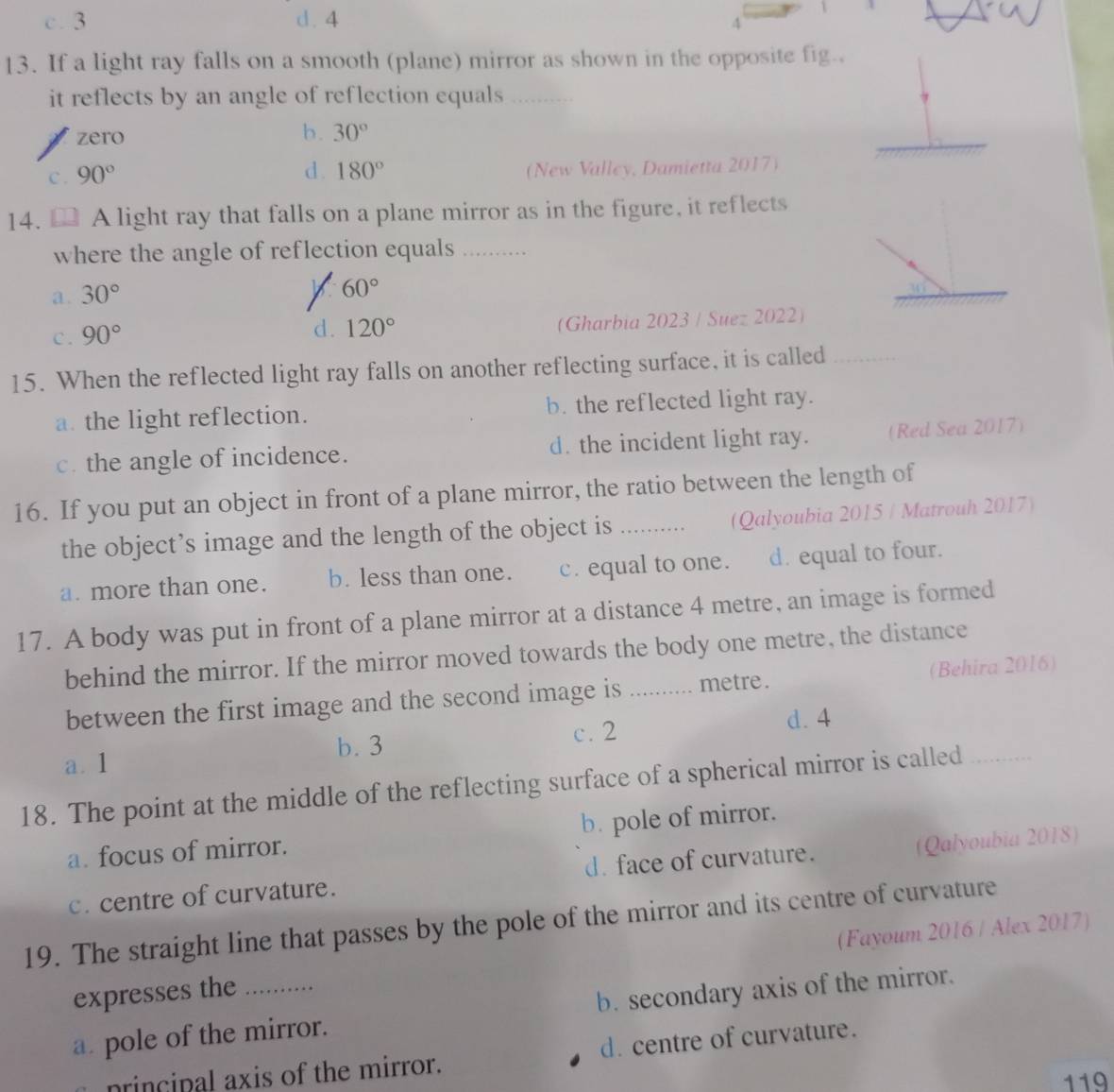 c. 3 d. 4
4
13. If a light ray falls on a smooth (plane) mirror as shown in the opposite fig..
it reflects by an angle of reflection equals …
zero
b. 30°
c. 90° d . 180° (New Valley, Damietta 2017)
14. A light ray that falls on a plane mirror as in the figure, it reflects
where the angle of reflection equals_
a. 30°
60°
__
_
C . 90° (Gharbia 2023 / Suez 2022)
d. 120°
15. When the reflected light ray falls on another reflecting surface, it is called
a. the light reflection. b. the reflected light ray.
c. the angle of incidence. d. the incident light ray. (Red Sea 2017)
16. If you put an object in front of a plane mirror, the ratio between the length of
the object’s image and the length of the object is _(Qalyoubia 2015 / Matrouh 2017)
a. more than one. b. less than one. c. equal to one. d. equal to four.
17. A body was put in front of a plane mirror at a distance 4 metre, an image is formed
behind the mirror. If the mirror moved towards the body one metre, the distance
between the first image and the second image is ._ .... metre. (Behira 2016)
a. 1 b. 3
c. 2
d. 4
18. The point at the middle of the reflecting surface of a spherical mirror is called_
a. focus of mirror. b. pole of mirror.
c. centre of curvature. d. face of curvature. (Qalyoubia 2018)
19. The straight line that passes by the pole of the mirror and its centre of curvature
expresses the _(Fayoum 2016 / Alex 2017)
a. pole of the mirror. b. secondary axis of the mirror.
princinal axis of the mirror. d. centre of curvature.
119