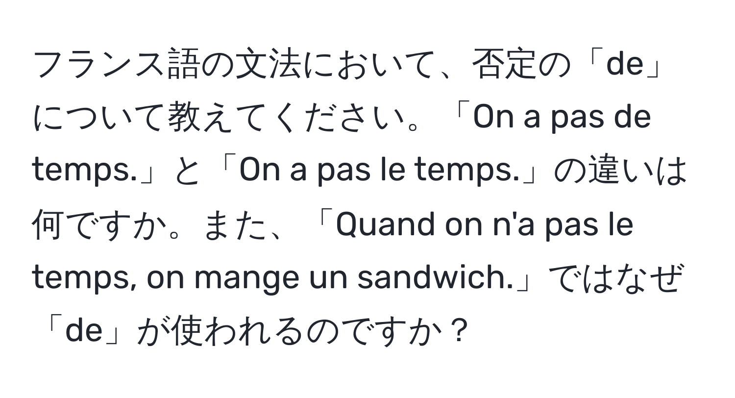 フランス語の文法において、否定の「de」について教えてください。「On a pas de temps.」と「On a pas le temps.」の違いは何ですか。また、「Quand on n'a pas le temps, on mange un sandwich.」ではなぜ「de」が使われるのですか？