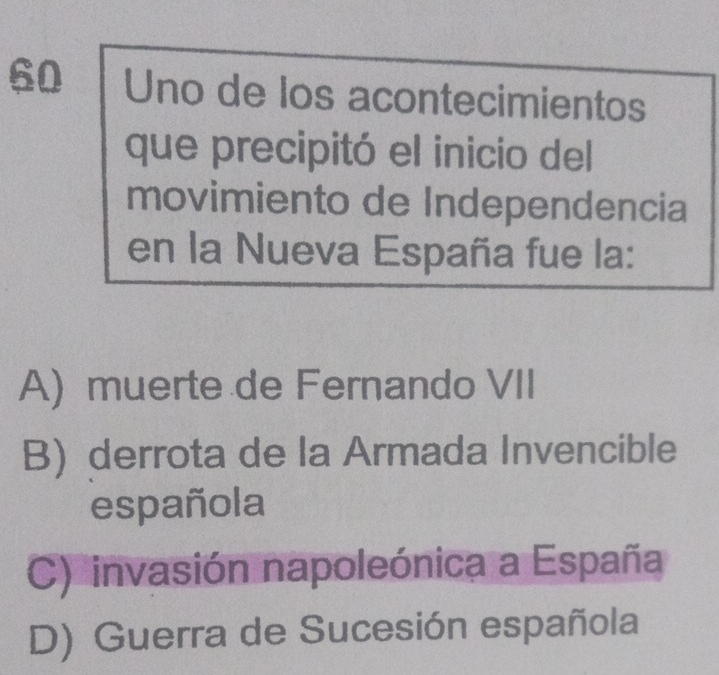 Uno de los acontecimientos
que precipitó el inicio del
movimiento de Independencia
en la Nueva España fue la:
A) muerte de Fernando VII
B) derrota de la Armada Invencible
española
C) invasión napoleónica a España
D) Guerra de Sucesión española