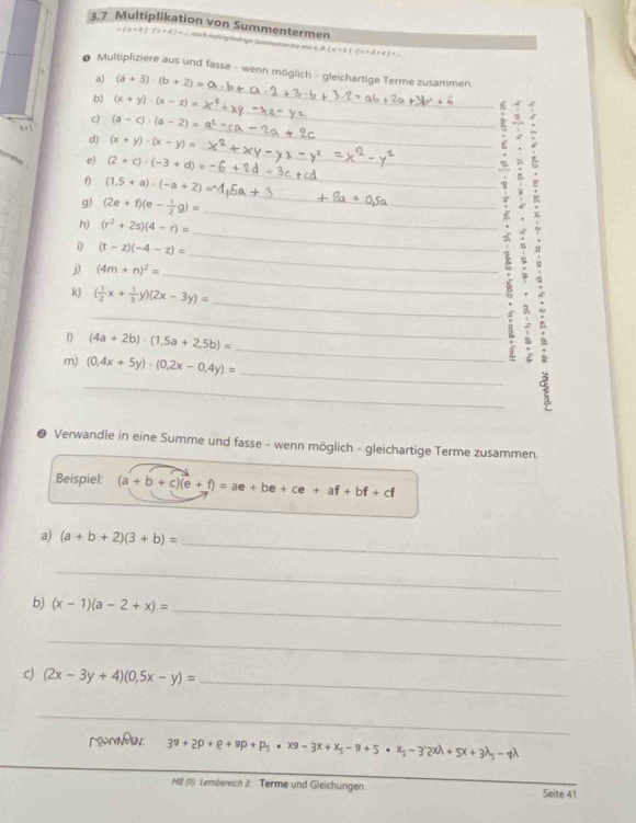 3.7 Multiplikation von Summentermen
-(x+b)(c+d) d duch mehrgüündrige Summenterie une s. B. (d+b)· (c+d+e)=
* Multipliziere aus und fasse - wenn möglich - gleichartige Terme zusammen.
a) (a+3)· (b+2)=
_
b) (x+y)· (x-z)=
_
_
c)
f_b (a-c)· (a-2)=
_
d) (x+y)· (x-y)=
_
Am e) (2+c)· (-3+d)=
_
f) (1.5+a)· (-a+2)=
g) (2e+f)(e- 1/2 g)=
h) (r^2+2s)(4-r)=
_
i (t-z)(-4-z)=
_
j (4m+n)^2=
_
_
_
k) ( 1/2 x+ 1/3 y)(2x-3y)=
_
_
1) (4a+2b)· (1,5a+2,5b)=
_
m) (0,4x+5y)· (0,2x-0,4y)=
_
● Verwandle in eine Summe und fasse - wenn möglich - gleichartige Terme zusammen
Beispiel: (a+b+c)(e+f)=ae+be+ce+af+bf+cf
_
a) (a+b+2)(3+b)=
_
b) (x-1)(a-2+x)=
_
_
c) (2x-3y+4)(0,5x-y)= _
_
RmNeN: 3^9+2p+e+9p+p_5· x9-3x+x_5-9+5· x_5-3'2xlambda +5x+3lambda _5lambda 
M8 (1) Lembereich 3 Terme und Gleichungen _Seite 41