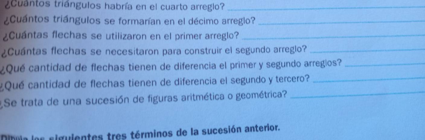 ¿Cuántos triángulos habría en el cuarto arreglo?_ 
¿Cuántos triángulos se formarían en el décimo arreglo?_ 
¿Cuántas flechas se utilizaron en el primer arreglo?_ 
¿Cuántas flechas se necesitaron para construir el segundo arreglo?_ 
¿Qué cantidad de flechas tienen de diferencia el primer y segundo arreglos?_ 
¿Qué cantidad de flechas tienen de diferencia el segundo y tercero?_ 
Se trata de una sucesión de figuras aritmética o geométrica? 
_ 
Dibuja los siguientes tres términos de la sucesión anterior.