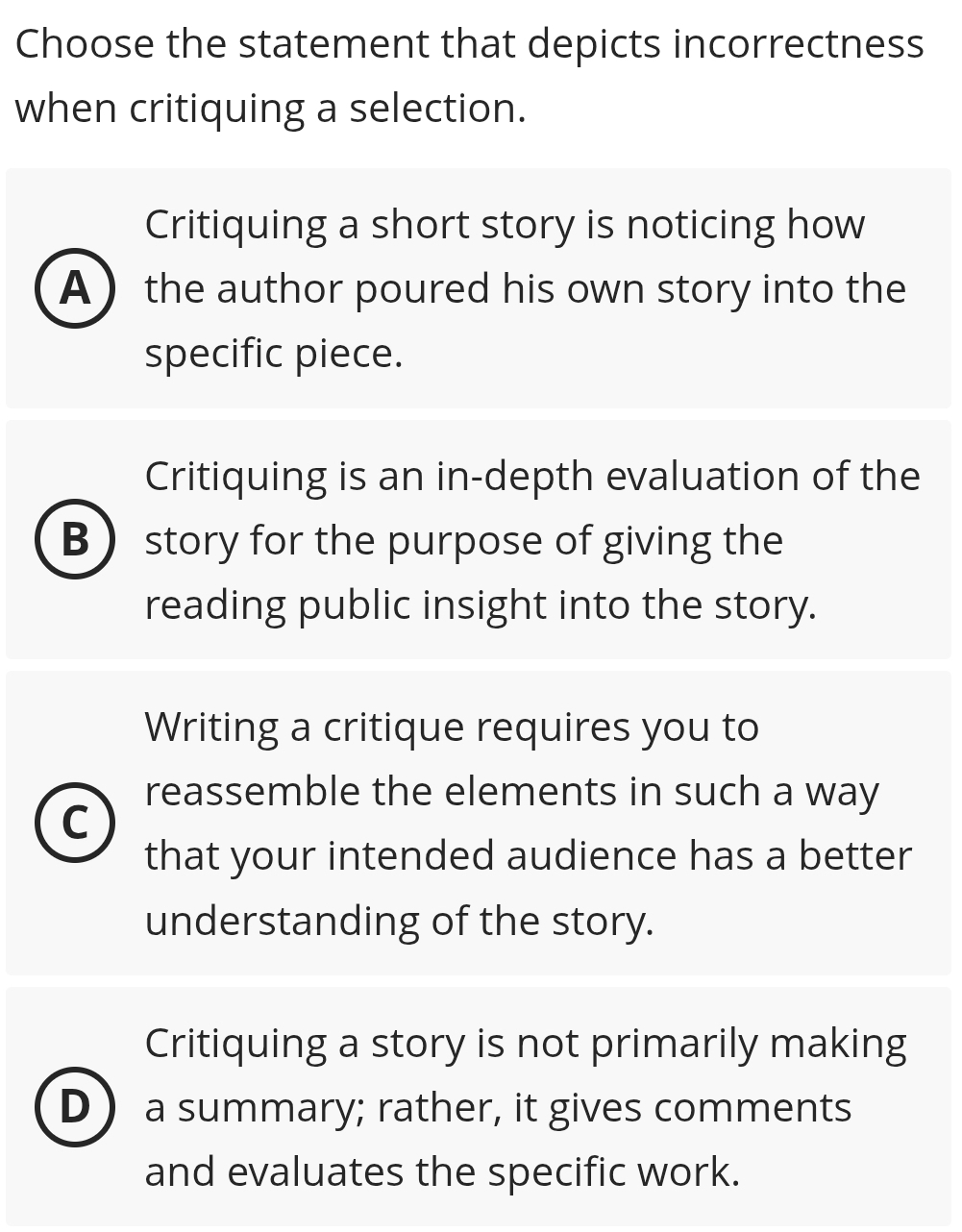 Choose the statement that depicts incorrectness
when critiquing a selection.
Critiquing a short story is noticing how
A the author poured his own story into the
specific piece.
Critiquing is an in-depth evaluation of the
B story for the purpose of giving the
reading public insight into the story.
Writing a critique requires you to
reassemble the elements in such a way
C
that your intended audience has a better
understanding of the story.
Critiquing a story is not primarily making
D a summary; rather, it gives comments
and evaluates the specific work.