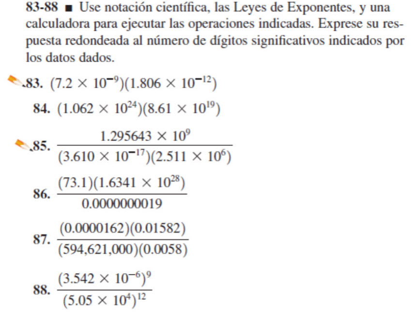 83-88 ■ Use notación científica, las Leyes de Exponentes, y una 
calculadora para ejecutar las operaciones indicadas. Exprese su res- 
puesta redondeada al número de dígitos significativos indicados por 
los datos dados. 
.83. (7.2* 10^(-9))(1.806* 10^(-12))
84. (1.062* 10^(24))(8.61* 10^(19))
85.  (1.295643* 10^9)/(3.610* 10^(-17))(2.511* 10^6) 
86.  ((73.1)(1.6341* 10^(28)))/0.000000019 
87.  ((0.0000162)(0.01582))/(594,621,000)(0.0058) 
88. frac (3.542* 10^(-6))^9(5.05* 10^4)^12