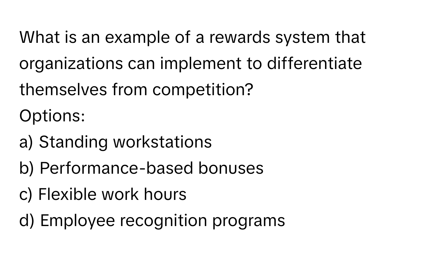 What is an example of a rewards system that organizations can implement to differentiate themselves from competition? 
Options:
a) Standing workstations
b) Performance-based bonuses
c) Flexible work hours
d) Employee recognition programs