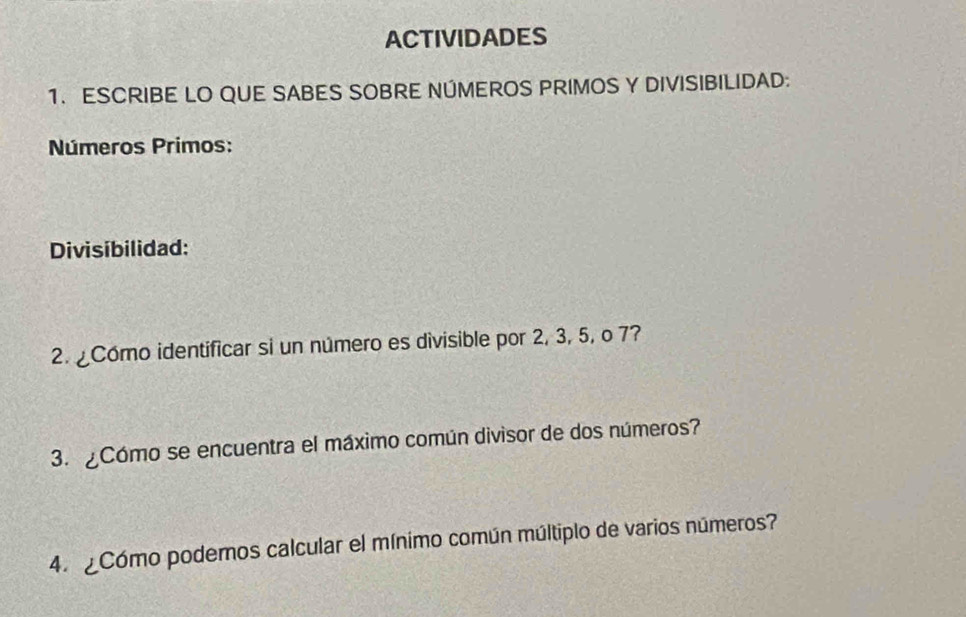 ACTIVIDADES 
1. ESCRIBE LO QUE SABES SOBRE NÚMEROS PRIMOS Y DIVISIBILIDAD: 
Números Primos: 
Divisibilidad: 
2. Como identificar si un número es divisible por 2, 3, 5, o 7? 
3. ¿Cómo se encuentra el máximo común divisor de dos números? 
4. ¿Cómo podernos calcular el mínimo común múltiplo de varios números?