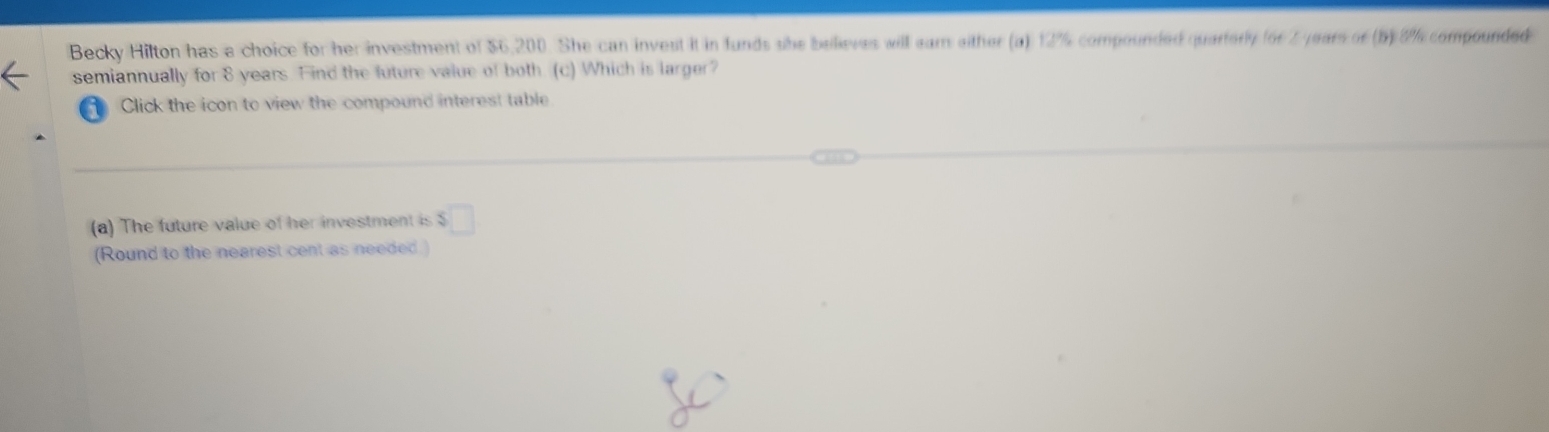 Becky Hilton has a choice for her investment of $6,200. She can invest it in funds she believes will ear either (a) 12% compounded quartorly f6f 2 years of (b) 8% compounded 
semiannually for 8 years. Find the luture value of both. (c) Which is larger? 
1 Click the icon to view the compound interest table 
(a) The future value of her investment is $□
(Round to the nearest cent as needed.)