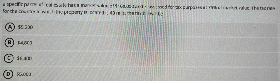 a specific parcel of real estate has a market value of $160,000 and is assessed for tax purposes at 75% of market value. The tax rate
for the country in which the property is located is 40 mils. the tax bill will be
A $5,200
B $4,800
C  $6,400
D $5,000