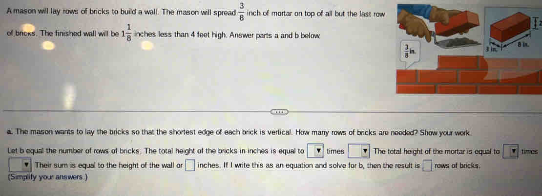 A mason will lay rows of bricks to build a wall. The mason will spread  3/8  inch of mortar on top of all but the last row 
of bricks. The finished wall will be 1 1/8  inches less than 4 feet high. Answer parts a and b below
 3/8 in.
8 in.
3 in. 
a. The mason wants to lay the bricks so that the shortest edge of each brick is vertical. How many rows of bricks are needed? Show your work 
Let b equal the number of rows of bricks. The total height of the bricks in inches is equal to times The total height of the mortar is equal to times 
Their sum is equal to the height of the wall or □ inches. If I write this as an equation and solve for b, then the result is □ rows of bricks. 
(Simplify your answers.)