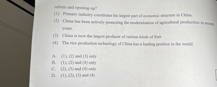 reform and opening-up?
(1) Primary industry constitutes the largest part of economic structure in China.
(2) China has been actively promoting the modernisation of agricultural production in recent
years.
(3) China is now the largest producer of various kinds of fruit
(4) The rice production technology of China has a leading position in the world.
A. (1), (2) and (3) only
B. (1), (2) and (4) only
C. (2), (3) and (4) only
D. (1), (2), (3) and (4)