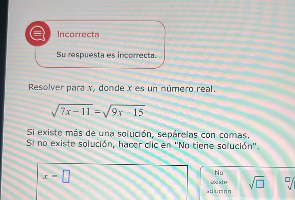 Incorrecta 
Su respuesta es incorrecta. 
Resolver para x, donde x es un número real.
sqrt(7x-11)=sqrt(9x-15)
Si existe más de una solución, sepárelas con comas. 
Si no existe solución, hacer clic en "No tiene solución".
x=□
No 
existe sqrt(□ )
solución