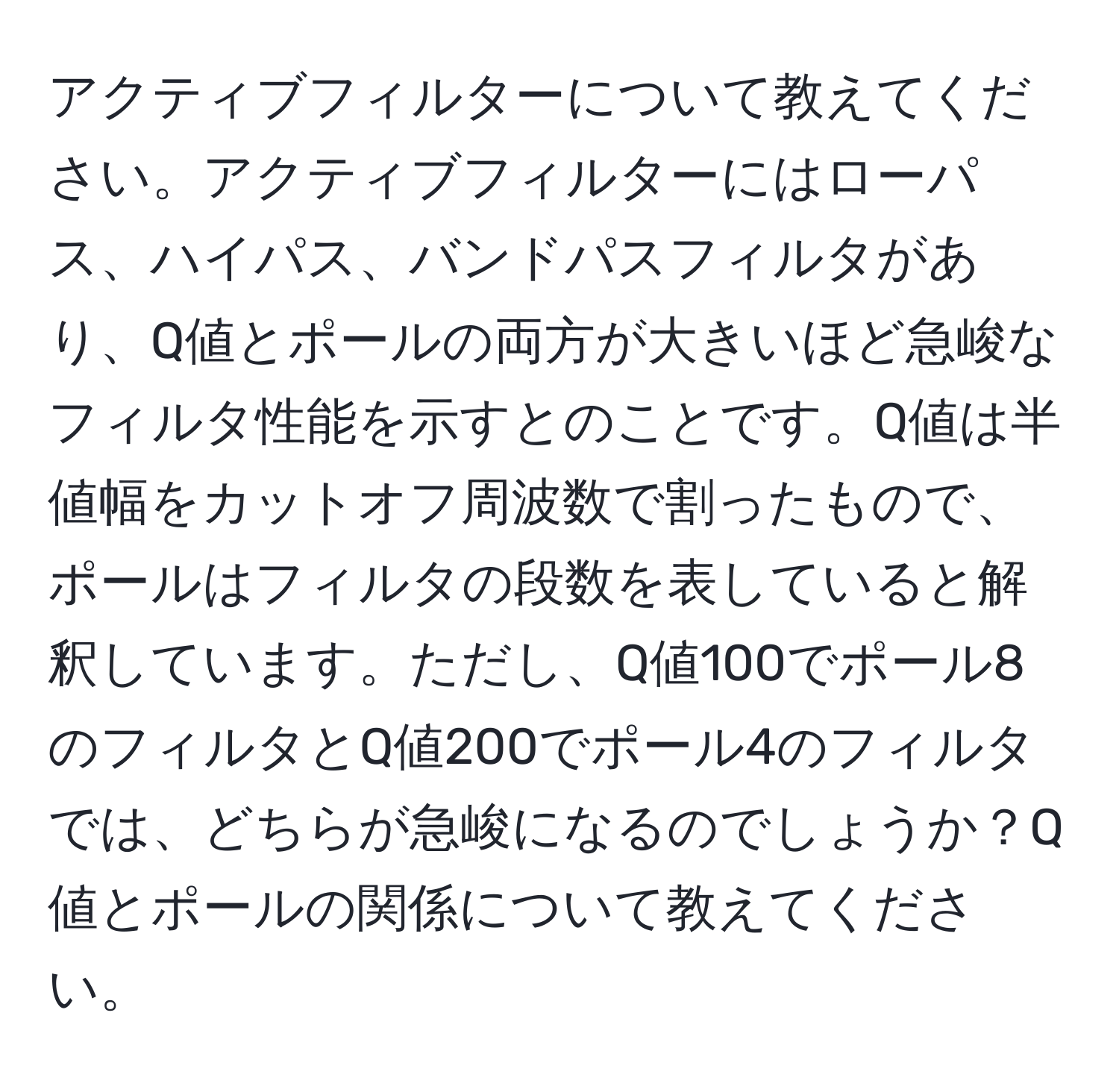 アクティブフィルターについて教えてください。アクティブフィルターにはローパス、ハイパス、バンドパスフィルタがあり、Q値とポールの両方が大きいほど急峻なフィルタ性能を示すとのことです。Q値は半値幅をカットオフ周波数で割ったもので、ポールはフィルタの段数を表していると解釈しています。ただし、Q値100でポール8のフィルタとQ値200でポール4のフィルタでは、どちらが急峻になるのでしょうか？Q値とポールの関係について教えてください。