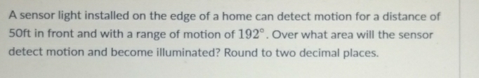 A sensor light installed on the edge of a home can detect motion for a distance of
50ft in front and with a range of motion of 192°. Over what area will the sensor 
detect motion and become illuminated? Round to two decimal places.