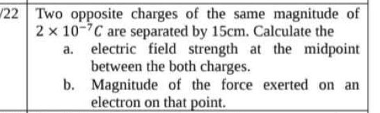 Two opposite charges of the same magnitude of
2* 10^(-7)C are separated by 15cm. Calculate the 
a. electric field strength at the midpoint 
between the both charges. 
b. Magnitude of the force exerted on an 
electron on that point.