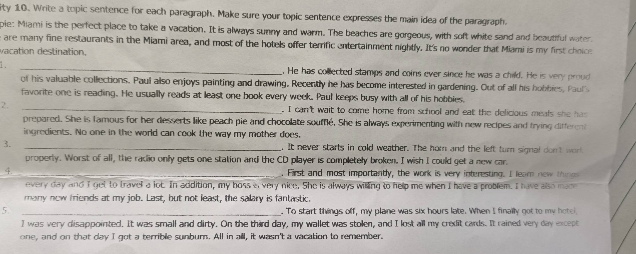 ity 10. Write a topic sentence for each paragraph. Make sure your topic sentence expresses the main idea of the paragraph. 
ple: Miami is the perfect place to take a vacation. It is always sunny and warm. The beaches are gorgeous, with soft white sand and beautiful water. 
e are many fine restaurants in the Miami area, and most of the hotels offer terrific entertainment nightly. It's no wonder that Miami is my first choice 
vacation destination. 
1 _. He has collected stamps and coins ever since he was a child. He is very proud 
of his valuable collections. Paul also enjoys painting and drawing. Recently he has become interested in gardening. Out of all his hobbies, Paul's 
favorite one is reading. He usually reads at least one book every week. Paul kceps busy with all of his hobbies. 
2. _. I can't wait to come home from school and eat the delicious meals she has 
prepared. She is famous for her desserts like peach pie and chocolate soufflé. She is always experimenting with new recipes and trying different 
ingredients. No one in the world can cook the way my mother does. 
3. _. It never starts in cold weather. The horn and the left turn signal don't work 
properly. Worst of all, the radio only gets one station and the CD player is completely broken. I wish I could get a new car. 
4. _. First and most importantly, the work is very interesting. I learn new things 
every day and I get to travel a lot. In addition, my boss is very nice. She is always willing to help me when I have a problem. I have also made 
many new friends at my job. Last, but not least, the salary is fantastic. 
5. _. To start things off, my plane was six hours late. When I finally got to my hotel, 
I was very clisappointed. It was small and dirty. On the third day, my wallet was stolen, and I lost all my credit cards. It rained very day except 
one, and on that day I got a terrible sunburn. All in all, it wasn't a vacation to remember.