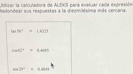 Utilizar la calculadora de ALEKS para evaluar cada expresión
Redondear sus respuestas a la diezmilésima más cercana.
tan 56°=1.4325
cos 62°=0.4695
sen29°=0.4849