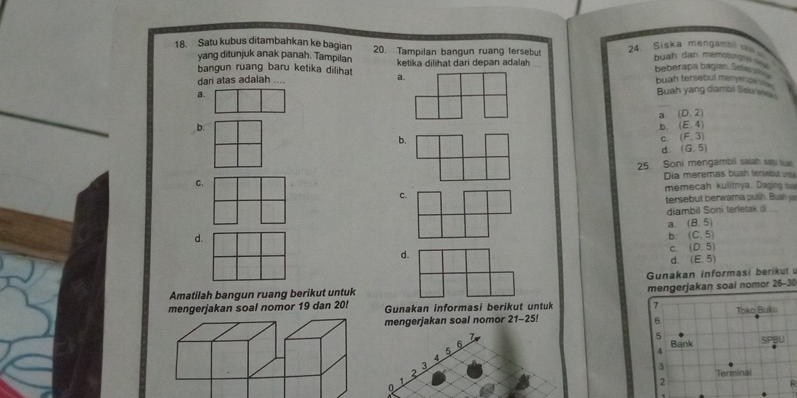 Satu kubus ditambahkan ke bagian 20. Tampilan bangun ruang tersebut 24. Siska mengambil s 
yang ditunjuk anak panah. Tampilan buah dan memotong n n n
bangun ruang baru ketika dilihat ketika dilihat dari depan adalah
beberapa bagian. Selap p a
dari atas adalah .... a.
buah tersebut menyerpal bsn
a.
Buah yang diambil Siska trtes
a. (D,2)
b.
b. (E,4)
b.
C (F,3)
d. (G,5)
25. Soni mengambil salah satu buan
C. Dia meremas buah tersebut u 
memecah kulitnya. Daging bu
C.
tersebut berwarna putih. Buah ya
diambil Soni terletak di
a. (B,5)
d.
b. (C,5)
d.
C. (D,5)
d. (E,5)
Amatilah bangun ruang berikut untuk Gunakan informasi berikut 
mengerjakan soal nomor 26-30
mengerjakan soal nomor 19 dan 20! Gunakan informasi berikut untuk 
mengerjakan soal nomor 21- 25!
6
5
4
3
0