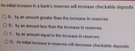 An initial increase in a bank's reserves will increase checkable deposits
A. by an amount greater than the increase in reserves.
B. by an amount less than the increase in reserves.
C. by an amount equal to the increase in reserves.
D. An initial increase in reserves will decrease checkable deposits