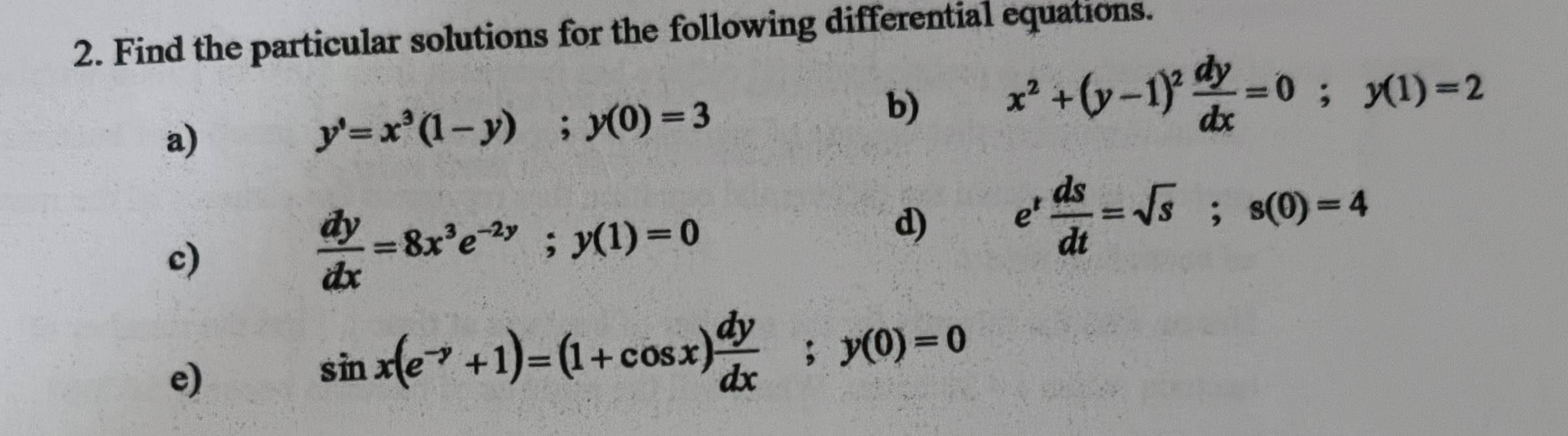 Find the particular solutions for the following differential equations. 
b) x^2+(y-1)^2 dy/dx =0; y(1)=2
a)
y'=x^3(1-y); y(0)=3
d) e^t ds/dt =sqrt(s); s(0)=4
c)
 dy/dx =8x^3e^(-2y); y(1)=0
e)
sin x(e^(-y)+1)=(1+cos x) dy/dx ; y(0)=0