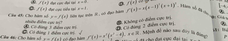 ④. f(x) đạt cực đại tại x=0. f(x) co ba
Ⓓ.
C. f(x) đạt cực tiểu tại x=1.
-4.
Ⓐ、 .
Câu 45: Cho hàm số y=f(x) liên tục trên R , có đạo hàm f'(x)=x(x-1)^2(x+1)^2. Hàm số đã cho c
nhiêu điểm cực trị?
B. Không có điểm cực trị.
Giá t
D. Có đúng 2 điểm cực trị.
Ⓐ.
A. Có đúng 3 điểm cực trị. 51: Bi
C. Có đúng 1 điểm cực trị. . Mệnh đề nào sau đây là đúng? P
Câu 46: Cho hàm số y=f(x) có đao hàm f'(x)=x^2(x^2-4), x∈ R á đã cho đạt cực đại tai x=_ 