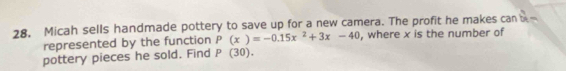 Micah sells handmade pottery to save up for a new camera. The profit he makes can b_n
represented by the function P(x)=-0.15x^2+3x-40 , where x is the number of 
pottery pieces he sold. Find P (30).