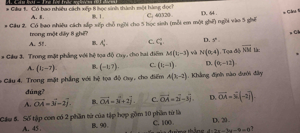 Câu hỏi - Tra lời trãc nghiệm (03 điệm)
* Câu 1. Có bao nhiêu cách xếp 8 học sinh thành một hàng dọc?
A. 8. B. 1. C. 40320. D. 64.
» Câu 5
» Câu 2. Có bao nhiêu cách sắp xếp chỗ ngồi cho 5 học sinh (mỗi em một ghế) ngồi vào 5 ghế
trong một dãy 8 ghế?
» Câ
A. 5! .
C.
B. A_8^(5. C_8^5.
D. 5^8). 
* Câu 3. Trong mặt phẳng với hệ tọa độ Oxy , cho hai điểm M(1;-3) và N(0;4). Tọa độ vector NM là:
》
A. (1;-7). (-1;7). C. (1;-1). D. (0;-12). 
B.
Câu 4. Trong mặt phẳng với hệ tọa độ Oxy, cho điểm A(3;-2). Khẳng định nào dưới đây
đúng?
A. vector OA=3vector i-2vector j. B. vector OA=3vector i+2vector j. C. vector OA=2vector i-3vector j. D. vector OA=3vector i.(-2vector j). 
Câu 5. Số tập con có 2 phần tử của tập hợp gồm 10 phần tử là
A. 45. B. 90. C. 100.
D. 20.
v a đ ường thắng d:2x-3y-9=0 2